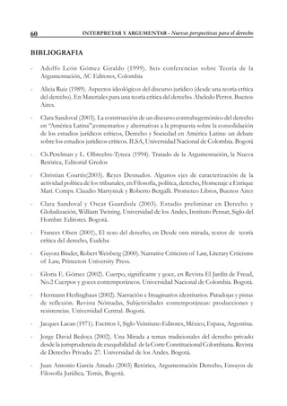 INTERPRETAR Y ARGUMENTAR - Nuevas perspectivas para el derecho60
BIBLIOGRAFIA
- Adolfo León Gómez Giraldo (1999). Seis conferencias sobre Teoría de la
Argumentación, AC Editores, Colombia
- Alicia Ruiz (1989). Aspectos ideológicos del discurso jurídico (desde una teoría crítica
del derecho). En Materiales para una teoría crítica del derecho. Abeledo Perrot. Buenos
Aires.
- Clara Sandoval (2003). La construcción de un discurso contrahegemónico del derecho
en “América Latina”;comentarios y alternativas a la propuesta sobre la consolidación
de los estudios jurídicos críticos, Derecho y Sociedad en América Latina: un debate
sobre los estudios jurídicos críticos. ILSA, Universidad Nacional de Colombia. Bogotá
- Ch.Perelman y L. Olbrechts-Tyteca (1994). Tratado de la Argumentación, la Nueva
Retórica, Editorial Gredos
- Christian Courtis(2003). Reyes Desnudos. Algunos ejes de caracterización de la
actividad política de los tribunales, en Filosofía, política, derecho, Homenaje a Enrique
Marí. Comps. Claudio Martyniuk y Roberto Bergalli. Prometeo Libros, Buenos Aires
- Clara Sandoval y Oscar Guardiola (2003). Estudio preliminar en Derecho y
Globalización, William Twining. Universidad de los Andes, Instituto Pensar, Siglo del
Hombre Editores. Bogotá.
- Frances Olsen (2001), El sexo del derecho, en Desde otra mirada, textos de teoría
crítica del derecho, Eudeba
- Guyora Binder, Robert Weisberg (2000). Narrative Criticism of Law, Literary Crticisms
of Law, Princeton University Press.
- Gloria E. Gómez (2002). Cuerpo, significante y goce, en Revista El Jardín de Freud,
No.2 Cuerpos y goces contemporáneos. Universidad Nacional de Colombia. Bogotá.
- Hermann Herlinghaus (2002). Narración e Imaginarios identitarios. Paradojas y pistas
de reflexión. Revista Nómadas, Subjetividades contemporáneas: producciones y
resistencias. Universidad Central. Bogotá.
- Jacques Lacan (1971). Escritos 1, Siglo Veintiuno Editores, México, Espasa, Argentina.
- Jorge David Bedoya (2002). Una Mirada a temas tradicionales del derecho privado
desde la jurisprudencia de exequibilidad de la Corte Constitucional Colombiana. Revista
de Derecho Privado. 27. Universidad de los Andes. Bogotá.
- Juan Antonio García Amado (2003) Retórica, Argumentación Derecho, Ensayos de
Filosofía Jurídica, Temis, Bogotá.
 