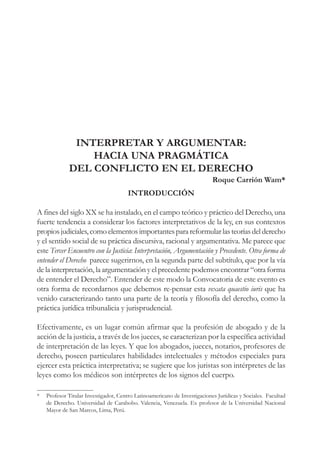 63
INTERPRETAR Y ARGUMENTAR:
HACIA UNA PRAGMÁTICA
DEL CONFLICTO EN EL DERECHO
Roque Carrión Wam*
INTRODUCCIÓN
A fines del siglo XX se ha instalado, en el campo teórico y práctico del Derecho, una
fuerte tendencia a considerar los factores interpretativos de la ley, en sus contextos
propiosjudiciales,comoelementosimportantesparareformularlasteoríasdelderecho
y el sentido social de su práctica discursiva, racional y argumentativa. Me parece que
este Tercer Encuentro con la Justicia: Interpretación, Argumentación y Precedente. Otra forma de
entender el Derecho parece sugerirnos, en la segunda parte del subtítulo, que por la vía
de la interpretación, la argumentación y el precedente podemos encontrar “otra forma
de entender el Derecho”. Entender de este modo la Convocatoria de este evento es
otra forma de recordarnos que debemos re-pensar esta vexata quaestio iuris que ha
venido caracterizando tanto una parte de la teoría y filosofía del derecho, como la
práctica jurídica tribunalicia y jurisprudencial.
Efectivamente, es un lugar común afirmar que la profesión de abogado y de la
acción de la justicia, a través de los jueces, se caracterizan por la específica actividad
de interpretación de las leyes. Y que los abogados, jueces, notarios, profesores de
derecho, poseen particulares habilidades intelectuales y métodos especiales para
ejercer esta práctica interpretativa; se sugiere que los juristas son intérpretes de las
leyes como los médicos son intérpretes de los signos del cuerpo.
* Profesor Titular Investigador, Centro Latinoamericano de Investigaciones Jurídicas y Sociales. Facultad
de Derecho. Universidad de Carabobo. Valencia, Venezuela. Ex profesor de la Universidad Nacional
Mayor de San Marcos, Lima, Perú.
 