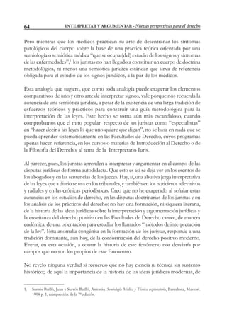 INTERPRETAR Y ARGUMENTAR - Nuevas perspectivas para el derecho64
Pero mientras que los médicos practican su arte de desentrañar los síntomas
patológicos del cuerpo sobre la base de una práctica teórica orientada por una
semiología o semiótica médica “que se ocupa (del) estudio de los signos y síntomas
de las enfermedades”,1
los juristas no han llegado a constituir un cuerpo de doctrina
metodológica, ni menos una semiótica jurídica estándar que sirva de referencia
obligada para el estudio de los signos jurídicos, a la par de los médicos.
Esta analogía que sugiero, que como toda analogía puede exagerar los elementos
comparativos de uno y otro arte de interpretar signos, vale porque nos recuerda la
ausencia de una semiótica jurídica, a pesar de la existencia de una larga tradición de
esfuerzos teóricos y prácticos para construir una guía metodológica para la
interpretación de las leyes. Este hecho se torna aún más escandaloso, cuando
comprobamos que el mito popular respecto de los juristas como “especialistas”
en “hacer decir a las leyes lo que uno quiere que digan”, no se basa en nada que se
pueda aprender sistemáticamente en las Facultades de Derecho, cuyos programas
apenas hacen referencia, en los cursos o materias de Introducción al Derecho o de
la Filosofía del Derecho, al tema de la Interpretatio Iuris.
Al parecer, pues, los juristas aprenden a interpretar y argumentar en el campo de las
disputas jurídicas de forma autodidacta. Que esto es así se deja ver en los escritos de
los abogados y en las sentencias de los jueces. Hay, sí, una abusiva jerga interpretativa
de las leyes que a diario se usa en los tribunales, y también en los noticieros televisivos
y radiales y en las crónicas periodísticas. Creo que no he exagerado al señalar estas
ausencias en los estudios de derecho, en las disputas doctrinarias de los juristas y en
los análisis de los prácticos del derecho: no hay una formación, ni siquiera literaria,
de la historia de las ideas jurídicas sobre la interpretación y argumentación jurídicas y
la enseñanza del derecho positivo en las Facultades de Derecho carece, de manera
endémica, de una orientación para estudiar los llamados “métodos de interpretación
de la ley”. Esta anomalía congénita en la formación de los juristas, responde a una
tradición dominante, aún hoy, de la conformación del derecho positivo moderno.
Entrar, en esta ocasión, a contar la historia de este fenómeno nos desviaría por
campos que no son los propios de este Encuentro.
No revelo ninguna verdad si recuerdo que no hay ciencia ni técnica sin sustento
histórico; de aquí la importancia de la historia de las ideas jurídicas modernas, de
1. Surrós Batlló, Juan y Surrós Batlló, Antonio. Semiología Médica y Técnica exploratoria, Barcelona, Massori.
1998 p. 1, reimpresión de la 7ª edición.
 
