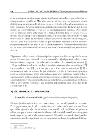 INTERPRETAR Y ARGUMENTAR - Nuevas perspectivas para el derecho84
el de conseguir destilar unas pautas propiamente metódicas7
para abordar las
interpretaciones jurídicas. Más aún, vine a entender que, de cualquier modo,
difícilmente un examen de tal tipo, esto es, centrado sobre el relevamiento de
unos esquemas puramente racionales, estará en condiciones de dar con el meollo
mismo de los problemas «vivientes» de la interpretación jurídica. De acuerdo
con las maneras como esta opera en la realidad misma del derecho, se trata de
mucho más que un proceso de racionalidad. Valoraciones de contenido y origen
muy variados, ideas de múltiples especies junto con variadas emociones, etc.,
todo eso pasa allí a entremezclarse de proteiformes maneras con los aspectos
propiamente racionales. De ahí que la dinámica real del fenómeno interpretativo
no se pueda dominar mediante unos «esquemas metodológicos», sean cuales
fueren.
El presente trabajo busca conjugar mi primera aproximación con aquello de lo que
no me di cuenta hasta más tarde. La primera sección [A] del presente trabajo retoma
las ideas básicas en que se centra el modelo de análisis ofrecido originariamente [§§
1-2], pero al final se advierte ya sobre la insuficiencia esencial de ese enfoque [§ 3].
La segunda sección [B] comienza por especificar más mi autocrítica [§ 4]; a
continuación trato de rescatar lo que el análisis referido a Autoridades puede, a
pesar de todo, mantener como aprovechable para unos exámenes realistas sobre la
argumentación jurídica, señaladamente si es contrapuesto a las tendencias ilusionistas
(«razonabilismo» y en general la inflación de pedanterías acomodadas para configurar
unos u otros cripto-«sistemas») que dominan el panorama en la actual Teoría del
Derecho [§§ 5-8].
A) EL MODELO-AUTORIDADES
1. La noción de «Autoridad» (¿quién «decide» el sentido por interpretar?)
El texto jurídico que se interpreta no es otra cosa que el signo de un sentido8
.
Pero, ¿«quién» o «qué» decide, en última instancia, sobre cuál sea ese sentido? Tiene
que haber alguien o algo que dé origen a tal sentido o lo justifique. «Alguien» o
«algo» que, por sí y ante sí, determine el contenido «verdadero» del texto. «Alguien»
o «algo» que tenga –así sea hipotéticamente– la última (fundamental, básica) palabra
en cuanto a resolver qué ideas son las expresadas mediante las palabras de la ley.
7. Supra: nota 12.
8. 2003c: esp. pp. 66, 70 y § 18,
 
