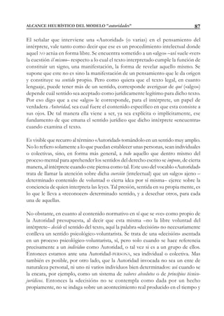 87
El señalar que interviene una «Autoridad» (o varias) en el pensamiento del
intérprete, vale tanto como decir que ese es un procedimiento intelectual donde
aquel NO actúa en forma libre. Se encuentra sometido a un «algo» –así suele «ver»
la cuestión él mismo– respecto a lo cual el texto interpretado cumple la función de
constituir un signo, una manifestación, la forma de revelar aquello mismo. Se
supone que este no es sino la manifestación de un pensamiento que le da origen
y constituye su sentido propio. Pero como quiera que el texto legal, en cuanto
lenguaje, puede tener más de un sentido, corresponde averiguar de qué («algo»)
depende cuál sentido sea aceptado como jurídicamente legítimo para dicho texto.
Por eso digo que a ese «algo» le corresponde, para el intérprete, un papel de
verdadera Autoridad, sea cual fuere el contenido específico en que esta consiste a
sus ojos. De tal manera ella viene a ser, ya sea explícita o implícitamente, ese
fundamento de que emana el sentido jurídico que dicho intérprete «encuentra»
cuando examina el texto.
Es visible que recurro al término «Autoridad» tomándolo en un sentido muy amplio.
No lo refiero solamente a lo que puedan establecer unas personas, sean individuales
o colectivas, sino, en forma más general, a todo aquello que dentro mismo del
proceso mental para aprehender los sentidos del derecho escrito se impone, de cierta
manera, al intérprete cuando este piensa como tal. Este uso del vocablo «Autoridad»
trata de llamar la atención sobre dicha coerción (intelectual) que un «algo» ajeno –
determinado contenido de voluntad o cierta idea por sí misma– ejerce sobre la
conciencia de quien interpreta las leyes. Tal presión, sentida en su propia mente, es
lo que le lleva a «reconocer» determinado sentido, y a desechar otros, para cada
una de aquellas.
No obstante, en cuanto al contenido normativo en sí que se «ve» como propio de
la Autoridad presupuesta, al decir que esta misma –no la libre voluntad del
intérprete– decide el sentido del texto, aquí la palabra «decisión» no necesariamente
conlleva un sentido psicológico-voluntarista. Se trata de una «decisión» asentada
en un proceso psicológico-voluntarista, sí, pero solo cuando se hace referencia
precisamente a un individuo como Autoridad, o tal vez si es a un grupo de ellos.
Entonces estamos ante una Autoridad-PERSONA, sea individual o colectiva. Mas
también es posible, por otro lado, que la Autoridad invocada no sea un ente de
naturaleza personal, ni uno ni varios individuos bien determinados: así cuando se
la encara, por ejemplo, como un sistema de valores absolutos o de principios técnico-
jurídicos. Entonces la «decisión» no se contempla como dada por un hecho
propiamente, no se indaga sobre un acontecimiento real producido en el tiempo y
ALCANCE HEURÍSTICO DEL MODELO "autoridades"
 