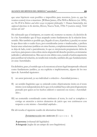 89
que unas hipótesis sean posibles o imposibles para nosotros, [esto es, que las
veamos como] vivas o muertas» [William James, «The Will to Believe» (or. 1896),
en The Will to Believe and other essays in popular philosophy + Human Immortality, two
supposed objections to the doctrine, Dover, Nueva York, 1956: 9 (cursiva mía)]. Nihil
novum sub sole!
He subrayado que el intérprete, en cuanto tal, «somete» su mente a la decisión de
la o las Autoridades que él haya aceptado como fundamento de la relación letra-
sentido. Más también es posible que, llegado el caso, él prefiera (y pueda) no acatar
lo que dicen tales o cuales leyes, por considerarlas justas o inadecuadas, y prefiera
buscar unas soluciones jurídicas en otras fuentes, complementariamente. Entonces
se deja de lado, total o parcialmente, lo que es interpretación propiamente dicha de
esas leyes, para pasar a otra esfera: cierta integración del derecho positivo, en instancias
judiciales o administrativas. Mas aun en este último caso, cuando el jurista argumenta
para justificar tal solución, no tendrá más remedio, también ahí, que fundamentarse
en unas Autoridades.
En definitiva, pues, el sentido que se le reconozca al texto legal interpretado ofrecerá
como fundamento jurídico, ya sea explícita o implícitamente, alguno de los tres
tipos de Autoridad siguientes:
I) un autor personal, ya sea individual o colectivo –Autoridad-persona–;
II) un sentido lingüístico que se entiende como objetivamente ínsito en el texto
mismo (con independencia de lo que en la realidad haya sido psicológicamente
pensado por quien en los hechos elaboró o sancionó ese texto) –Autoridad-
idea–;
III) un contenido considerado como intrínseco al texto, lo cual se completa o
corrige en atención a ciertos elementos de juicio que son extrínsecos con
respecto a este mismo –Autoridad ampliada–.
De ahí resulta el siguiente cuadro de alternativas básicas:
INTERPRETACIÓN DEL DERECHO (E S Q U E M A I)
A-persona (voluntad del legislador)
A-lenguaje (reglas de un campo de usos lingüísticos)
ALCANCE HEURÍSTICO DEL MODELO "autoridades"
 