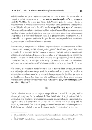 11
judiciales deben apoyarse en dos presupuestos: las explicaciones y las justificaciones.
Las primeras intentan dar cuenta de por qué se tomó una decisión en tal o cuál
sentido. Cuál fue la causa que la motivó. Y para qué. En suma, se busca la
explicación de la conducta humana en la relación de causa y finalidad. Las segundas
están dirigidas a lograr que la decisión resulte aceptable o correcta. Como anota
Atienza, en últimas, el razonamiento jurídico es justificativo. Motivar una sentencia
significa ofrecer una justificación, la cual se puede lograr a través de tres maneras:
1) apelando a la autoridad de quien falla. 2) al procedimiento establecido. 3) o al
contenido de la propia decisión, la que da una mayor posibilidad de contra
argumentos, en relación con las dos primeras.
Por otro lado, la perspectiva de Robert Alexy nos dice que la argumentación jurídica
constituye un caso especial del discurso práctico general3
. Desde esta perspectiva, tanto
la teoría de la argumentación, como la argumentación jurídica, configuran
aplicaciones particulares de una teoría general de la argumentación que se inscribe
dentro de la racionalidad jurídica. En línea con esta perspectiva, Manuel Atienza
concibe el Derecho como argumentación y nos invita a una reflexión exhaustiva
sobre este aspecto fundamental de la investigación y de la pragmática del derecho.
Por último, no podemos perder de vista que la racionalidad jurídica, en cuanto
busca el mejoramiento de los procedimientos destinados a la solución pacífica de
los conflictos sociales, tiene en la teoría de la argumentación jurídica, un soporte
invaluable para lograr los fines más allá del Derecho. Es decir, como sostiene
Atienza, la búsqueda y el compromiso con “una cierta paz, una cierta igualdad,
una cierta libertad”4
.
III
Atento a las demandas y a las exigencias que el estado actual del campo jurídico
plantea, el programa de Derecho de la Pontificia Universidad Javeriana Cali, ha
aceptado el reto de ofrecer una formación integral a sus estudiantes. La competencia
argumentativa e interpretativa constituye uno de los fundamentos del perfil del
abogado Javeriano de Cali. Nuestro programa no sólo desarrolla estas competencias
desde la transversalidad, sino que dentro de su plan de estudios, cuenta con
3. Cf. ALEXY, Robert. Teoría de la argumentación jurídica, Centro de Estudios Constitucionales, Madrid, 1997,
p. 34
4. Cf. ATIENZA, Manuel. Derecho y argumentación, Universidad Externado, Bogotá, 1997, p. 17
LA RACIONALIDAD ARGUMENTATIVA en la aplicación del Derecho
 