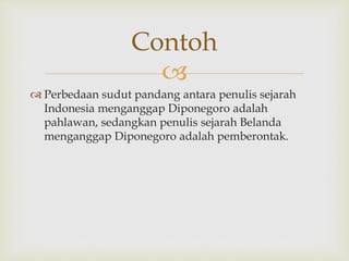 
 Perbedaan sudut pandang antara penulis sejarah
Indonesia menganggap Diponegoro adalah
pahlawan, sedangkan penulis sejarah Belanda
menganggap Diponegoro adalah pemberontak.
Contoh
 