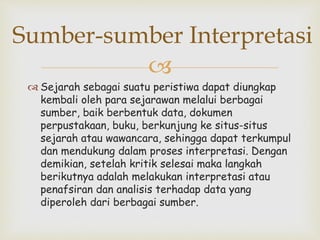 
 Sejarah sebagai suatu peristiwa dapat diungkap
kembali oleh para sejarawan melalui berbagai
sumber, baik berbentuk data, dokumen
perpustakaan, buku, berkunjung ke situs-situs
sejarah atau wawancara, sehingga dapat terkumpul
dan mendukung dalam proses interpretasi. Dengan
demikian, setelah kritik selesai maka langkah
berikutnya adalah melakukan interpretasi atau
penafsiran dan analisis terhadap data yang
diperoleh dari berbagai sumber.
Sumber-sumber Interpretasi
 