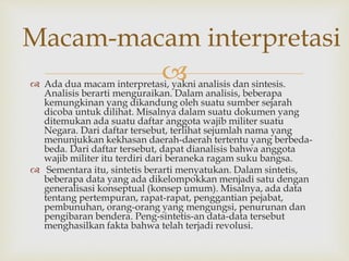  Ada dua macam interpretasi, yakni analisis dan sintesis.
Analisis berarti menguraikan. Dalam analisis, beberapa
kemungkinan yang dikandung oleh suatu sumber sejarah
dicoba untuk dilihat. Misalnya dalam suatu dokumen yang
ditemukan ada suatu daftar anggota wajib militer suatu
Negara. Dari daftar tersebut, terlihat sejumlah nama yang
menunjukkan kekhasan daerah-daerah tertentu yang berbeda-
beda. Dari daftar tersebut, dapat dianalisis bahwa anggota
wajib militer itu terdiri dari beraneka ragam suku bangsa.
 Sementara itu, sintetis berarti menyatukan. Dalam sintetis,
beberapa data yang ada dikelompokkan menjadi satu dengan
generalisasi konseptual (konsep umum). Misalnya, ada data
tentang pertempuran, rapat-rapat, penggantian pejabat,
pembunuhan, orang-orang yang mengungsi, penurunan dan
pengibaran bendera. Peng-sintetis-an data-data tersebut
menghasilkan fakta bahwa telah terjadi revolusi.
Macam-macam interpretasi
 