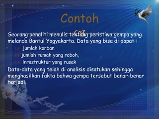 Seorang peneliti menulis tentang peristiwa gempa yang
melanda Bantul Yogyakarta. Data yang bisa di dapat :
 jumlah korban
 jumlah rumah yang roboh,
 inrastruktur yang rusak
Data-data yang telah di analisis disatukan sehingga
menghasilkan fakta bahwa gempa tersebut benar-benar
terjadi.
Contoh
 