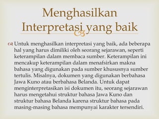 
 Untuk menghasilkan interpretasi yang baik, ada beberapa
hal yang harus dimiliki oleh seorang sejarawan, seperti
keterampilan dalam membaca sumber. Keterampilan ini
mencakup keterampilan dalam menafsirkan makna
bahasa yang digunakan pada sumber khususnya sumber
tertulis. Misalnya, dokumen yang digunakan berbahasa
Jawa Kuno atau berbahasa Belanda. Untuk dapat
menginterpretasikan isi dokumen itu, seorang sejarawan
harus mengetahui struktur bahasa Jawa Kuno dan
struktur bahasa Belanda karena struktur bahasa pada
masing-masing bahasa mempunyai karakter tersendiri.
Menghasilkan
Interpretasi yang baik
 