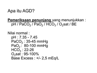Apa itu AGD?
Pemeriksaan penunjang yang menunjukkan :
pH / PaCO2 / PaO2 / HCO3 / O2sat / BE
Nilai normal :
pH : 7.35 - 7.45
PaCO2 : 35-45 mmHg
PaO2 : 80-100 mmHg
HCO3 : 22-26
O2sat : 95-100%
Base Excess : +/- 2,5 mEq/L
 
