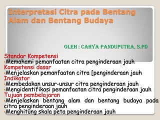Interpretasi Citra pada Bentang
Alam dan Bentang Budaya
Standar Kompetensi
•Memahami pemanfaatan citra penginderaan jauh
Kompetensi dasar
•Menjelaskan pemanfaatan citra [penginderaan jauh
Indikator
•Membedakan unsur-unsur citra penginderaan jauh
•Mengidentifikasi pemanfaatan citra penginderaan jauh
Tujuan pembelajaran
•Menjelaskan bentang alam dan bentang budaya pada
citra penginderaan jauh
•Menghitung skala peta penginderaan jauh
Oleh : Cahya Panduputra, S.Pd
 