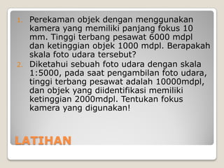 LATIHAN
1. Perekaman objek dengan menggunakan
kamera yang memiliki panjang fokus 10
mm. Tinggi terbang pesawat 6000 mdpl
dan ketinggian objek 1000 mdpl. Berapakah
skala foto udara tersebut?
2. Diketahui sebuah foto udara dengan skala
1:5000, pada saat pengambilan foto udara,
tinggi terbang pesawat adalah 10000mdpl,
dan objek yang diidentifikasi memiliki
ketinggian 2000mdpl. Tentukan fokus
kamera yang digunakan!
 