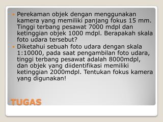 TUGAS
 Perekaman objek dengan menggunakan
kamera yang memiliki panjang fokus 15 mm.
Tinggi terbang pesawat 7000 mdpl dan
ketinggian objek 1000 mdpl. Berapakah skala
foto udara tersebut?
 Diketahui sebuah foto udara dengan skala
1:10000, pada saat pengambilan foto udara,
tinggi terbang pesawat adalah 8000mdpl,
dan objek yang diidentifikasi memiliki
ketinggian 2000mdpl. Tentukan fokus kamera
yang digunakan!
 