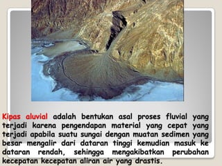 Kipas aluvial adalah bentukan asal proses fluvial yang
terjadi karena pengendapan material yang cepat yang
terjadi apabila suatu sungai dengan muatan sedimen yang
besar mengalir dari dataran tinggi kemudian masuk ke
dataran rendah, sehingga mengakibatkan perubahan
kecepatan kecepatan aliran air yang drastis.
 