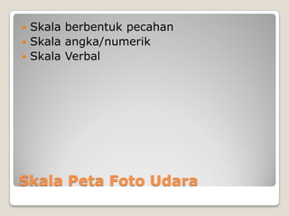 Skala Peta Foto Udara
 Skala berbentuk pecahan
 Skala angka/numerik
 Skala Verbal
 
