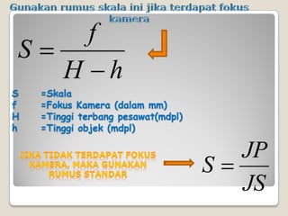 S =Skala
f =Fokus Kamera (dalam mm)
H =Tinggi terbang pesawat(mdpl)
h =Tinggi objek (mdpl)
hH
f
S
JS
JP
S
 