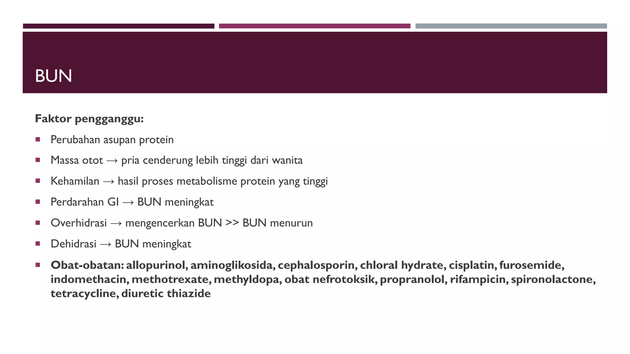 BUN
Faktor pengganggu:
 Perubahan asupan protein
 Massa otot → pria cenderung lebih tinggi dari wanita
 Kehamilan → hasil proses metabolisme protein yang tinggi
 Perdarahan GI → BUN meningkat
 Overhidrasi → mengencerkan BUN >> BUN menurun
 Dehidrasi → BUN meningkat
 Obat-obatan: allopurinol, aminoglikosida, cephalosporin, chloral hydrate, cisplatin, furosemide,
indomethacin, methotrexate, methyldopa, obat nefrotoksik, propranolol, rifampicin, spironolactone,
tetracycline, diuretic thiazide
 