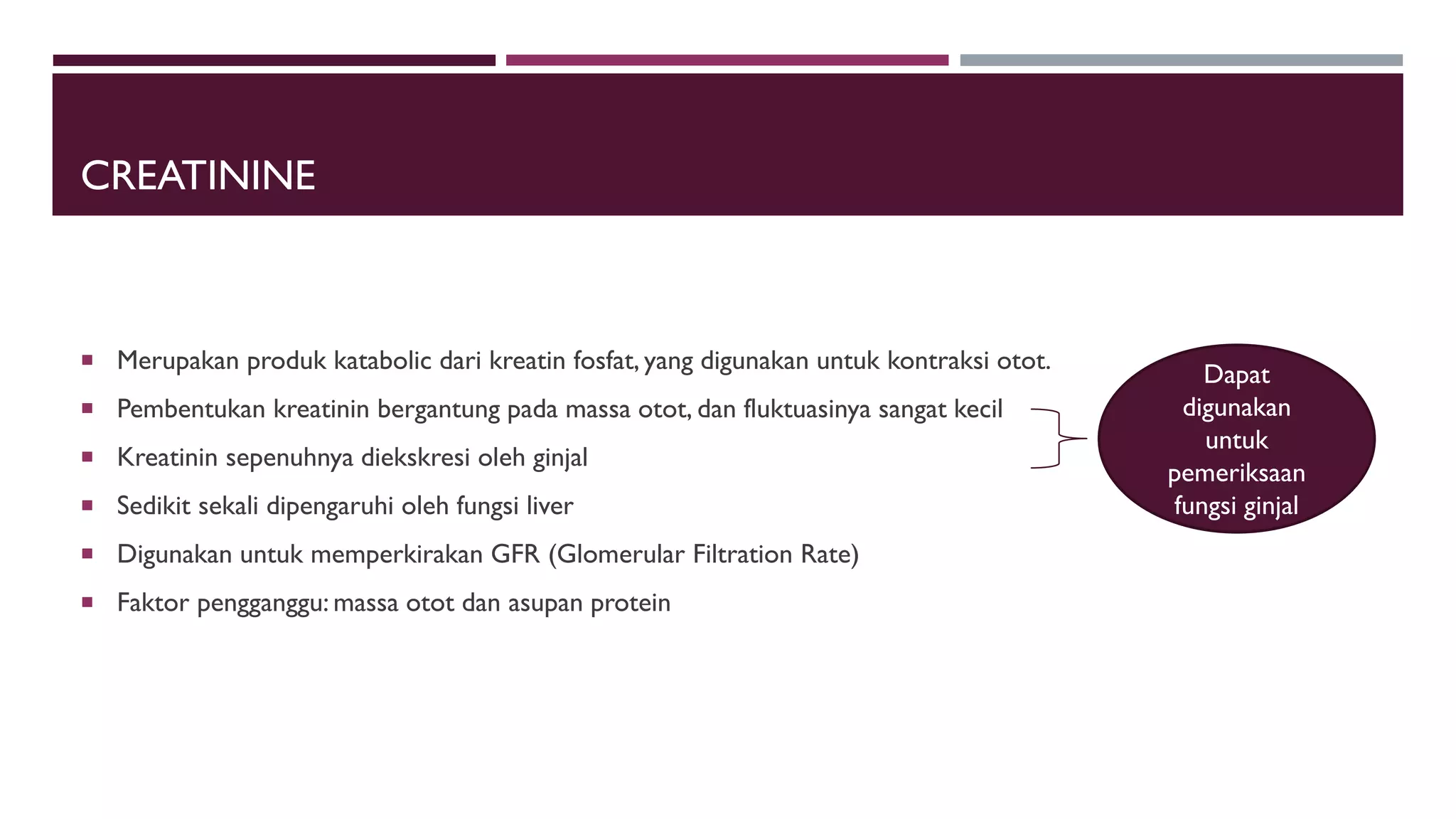 CREATININE
 Merupakan produk katabolic dari kreatin fosfat, yang digunakan untuk kontraksi otot.
 Pembentukan kreatinin bergantung pada massa otot, dan fluktuasinya sangat kecil
 Kreatinin sepenuhnya diekskresi oleh ginjal
 Sedikit sekali dipengaruhi oleh fungsi liver
 Digunakan untuk memperkirakan GFR (Glomerular Filtration Rate)
 Faktor pengganggu: massa otot dan asupan protein
Dapat
digunakan
untuk
pemeriksaan
fungsi ginjal
 