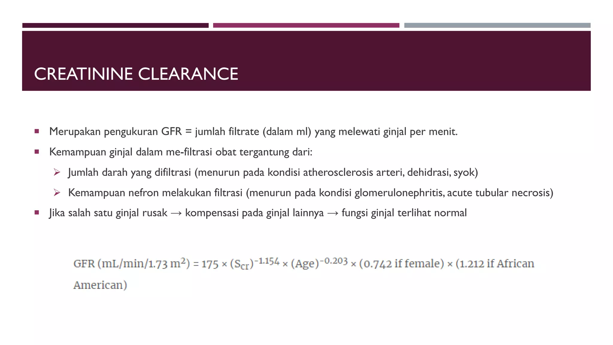 CREATININE CLEARANCE
 Merupakan pengukuran GFR = jumlah filtrate (dalam ml) yang melewati ginjal per menit.
 Kemampuan ginjal dalam me-filtrasi obat tergantung dari:
 Jumlah darah yang difiltrasi (menurun pada kondisi atherosclerosis arteri, dehidrasi, syok)
 Kemampuan nefron melakukan filtrasi (menurun pada kondisi glomerulonephritis, acute tubular necrosis)
 Jika salah satu ginjal rusak → kompensasi pada ginjal lainnya → fungsi ginjal terlihat normal
 