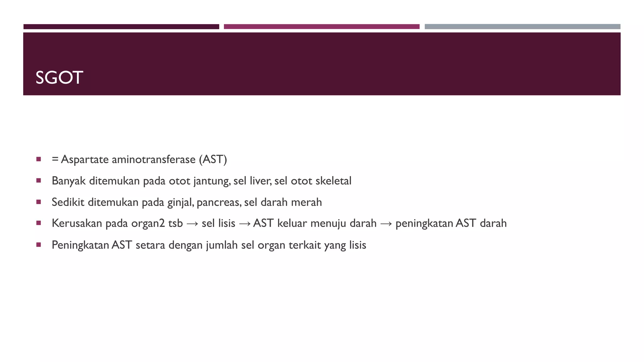 SGOT
 = Aspartate aminotransferase (AST)
 Banyak ditemukan pada otot jantung, sel liver, sel otot skeletal
 Sedikit ditemukan pada ginjal, pancreas, sel darah merah
 Kerusakan pada organ2 tsb → sel lisis → AST keluar menuju darah → peningkatan AST darah
 Peningkatan AST setara dengan jumlah sel organ terkait yang lisis
 