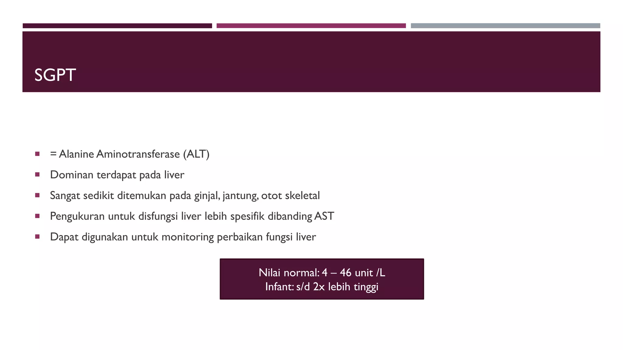 SGPT
 = Alanine Aminotransferase (ALT)
 Dominan terdapat pada liver
 Sangat sedikit ditemukan pada ginjal, jantung, otot skeletal
 Pengukuran untuk disfungsi liver lebih spesifik dibanding AST
 Dapat digunakan untuk monitoring perbaikan fungsi liver
Nilai normal: 4 – 46 unit /L
Infant: s/d 2x lebih tinggi
 