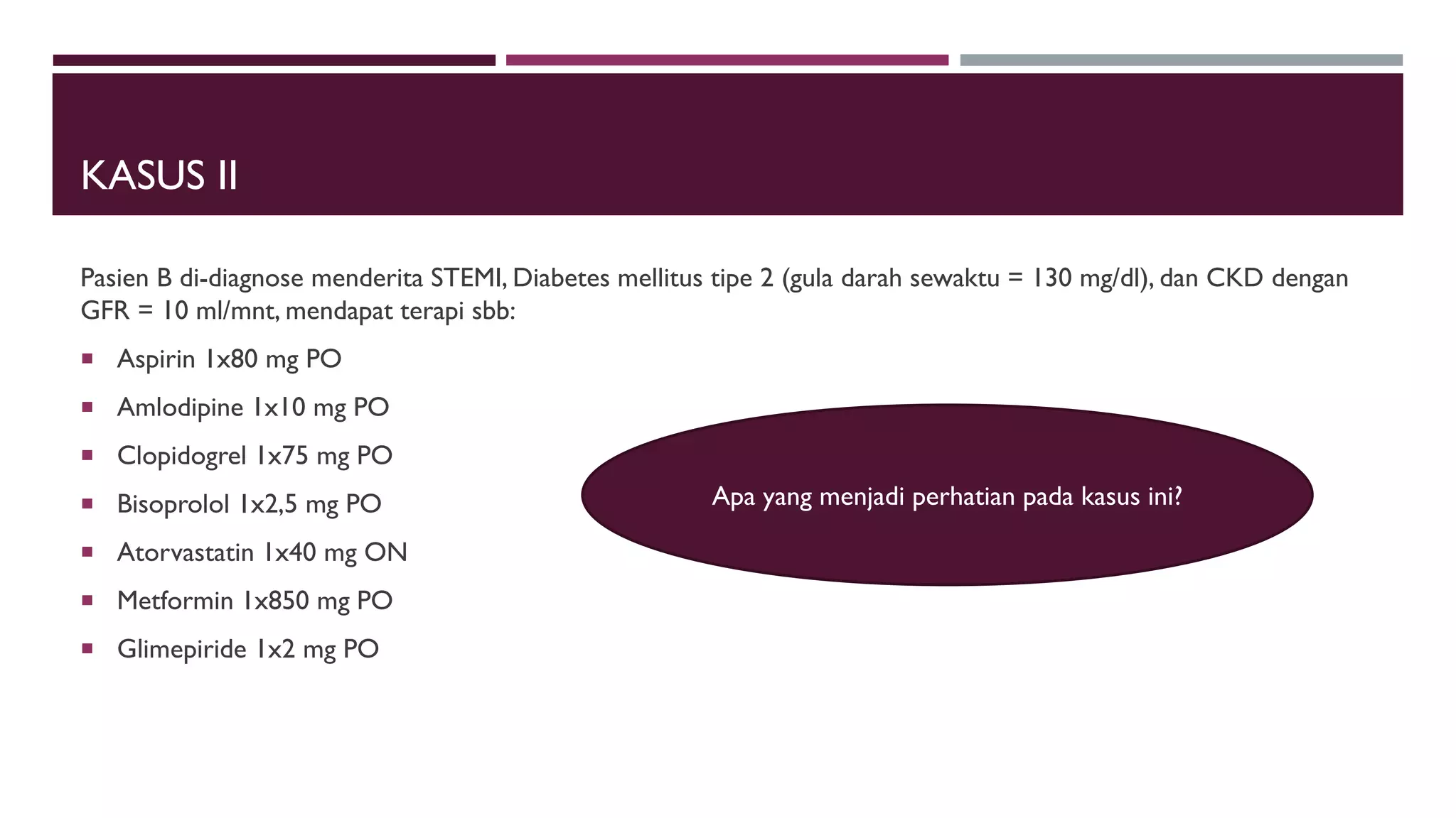 KASUS II
Pasien B di-diagnose menderita STEMI, Diabetes mellitus tipe 2 (gula darah sewaktu = 130 mg/dl), dan CKD dengan
GFR = 10 ml/mnt, mendapat terapi sbb:
 Aspirin 1x80 mg PO
 Amlodipine 1x10 mg PO
 Clopidogrel 1x75 mg PO
 Bisoprolol 1x2,5 mg PO
 Atorvastatin 1x40 mg ON
 Metformin 1x850 mg PO
 Glimepiride 1x2 mg PO
Apa yang menjadi perhatian pada kasus ini?
 