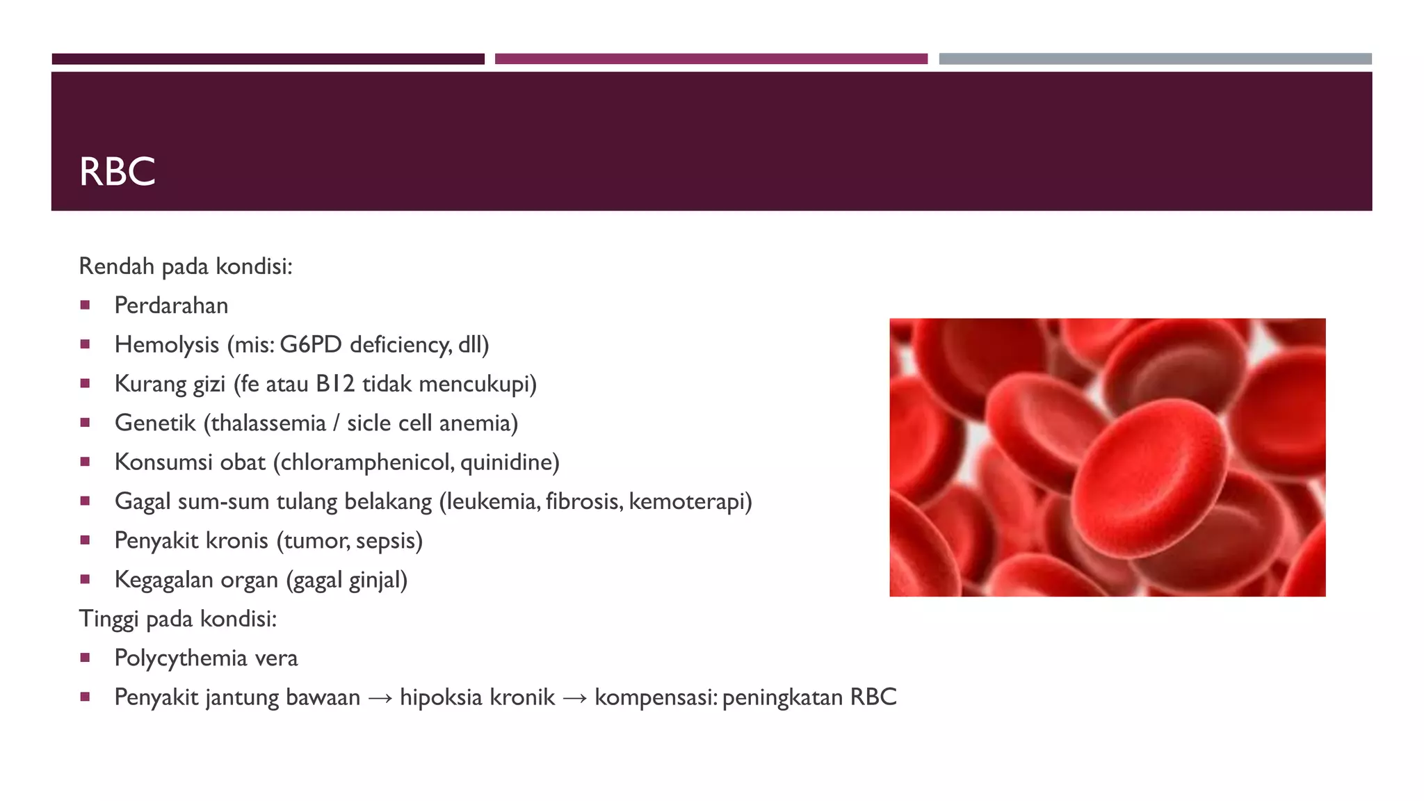 RBC
Rendah pada kondisi:
 Perdarahan
 Hemolysis (mis: G6PD deficiency, dll)
 Kurang gizi (fe atau B12 tidak mencukupi)
 Genetik (thalassemia / sicle cell anemia)
 Konsumsi obat (chloramphenicol, quinidine)
 Gagal sum-sum tulang belakang (leukemia, fibrosis, kemoterapi)
 Penyakit kronis (tumor, sepsis)
 Kegagalan organ (gagal ginjal)
Tinggi pada kondisi:
 Polycythemia vera
 Penyakit jantung bawaan → hipoksia kronik → kompensasi: peningkatan RBC
 