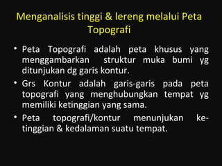 Menganalisis tinggi & lereng melalui Peta
Topografi
• Peta Topografi adalah peta khusus yang
menggambarkan struktur muka bumi yg
ditunjukan dg garis kontur.
• Grs Kontur adalah garis-garis pada peta
topografi yang menghubungkan tempat yg
memiliki ketinggian yang sama.
• Peta topografi/kontur menunjukan ke-
tinggian & kedalaman suatu tempat.
 