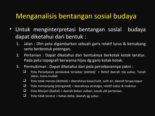 Menganalisis bentangan sosial budaya
• Untuk menginterpretasi bentangan sosial budaya
dapat diketahui dari bentuk :
1. Jalan : Dlm peta digambarkan sebuah garis relatif lurus & bercabang
serta berbentuk potongan.
2. Pertanian : Dapat diketahui dari bentuknya berkotak kotak teratur.
Pada peta topografi berwarna hijau dg garis kotak kotak.
3. Permukiman : Dapat diketahui dari pola persebarannya yakni :
 Pola Persebaran penduduk tersebar (dotted) = Relief daerah tsb subur, Tanah
datar, trans.mudah
 Pola tidak merata (dotted) = daerahnya kasar/sulit, sulit air, daerah brupa kapur
 Pola memanjang (elongated) = daerahnya strategis, relatif subur & makmur
 Pola Menjari (Radial) = daerah bekan vulkan, cocok utk pertanian.
 Pola tidak teratur = bekas delta, daerah yg subur.
 