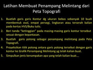 Sekian
Wis Rampung
Doel…
hehehehe..
1. Buatlah garis garis Kontur dg ukuran bebas sebanyak 10 buah
membentuk oval, empat persegi, lingkaran atau terserah kalian
pada kertas HVS/Buku tulis.
2. Beri tanda “ketinggian” pada masing-masing garis kontur tersebut
sesuai dengan kepantasan.
3. Buatlah garis potong sebagai penampang melintang pada Peta
Topografi.
4. Proyeksikan titik potong antara garis potong tersebut dengan garis
kontur ke Grafik Penampang Melintang yg telah kalian buat.
5. Simpulkan jenis kenampakan apa yang telah kalian buat….
Latihan Membuat Penampang Melintang dari
Peta Topografi
 