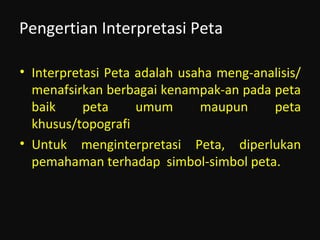 Pengertian Interpretasi Peta
• Interpretasi Peta adalah usaha meng-analisis/
menafsirkan berbagai kenampak-an pada peta
baik peta umum maupun peta
khusus/topografi
• Untuk menginterpretasi Peta, diperlukan
pemahaman terhadap simbol-simbol peta.
 