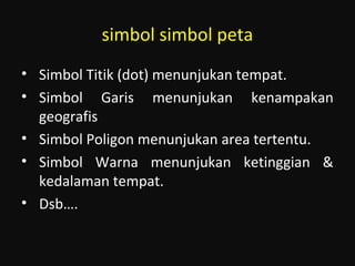simbol simbol peta
• Simbol Titik (dot) menunjukan tempat.
• Simbol Garis menunjukan kenampakan
geografis
• Simbol Poligon menunjukan area tertentu.
• Simbol Warna menunjukan ketinggian &
kedalaman tempat.
• Dsb….
 