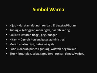 Simbol Warna
• Hijau = daratan, dataran rendah, & vegetasi/hutan
• Kuning = Ketinggian menengah, daerah kering
• Coklat = Dataran tinggi, pegunungan
• Hitam = Daerah hunian, batas administrasi
• Merah = Jalan raya, batas wilayah
• Putih = daerah puncak gunung, wilayah negara lain
• Biru = laut, teluk, selat, samudera, sungai, danau/waduk.
 