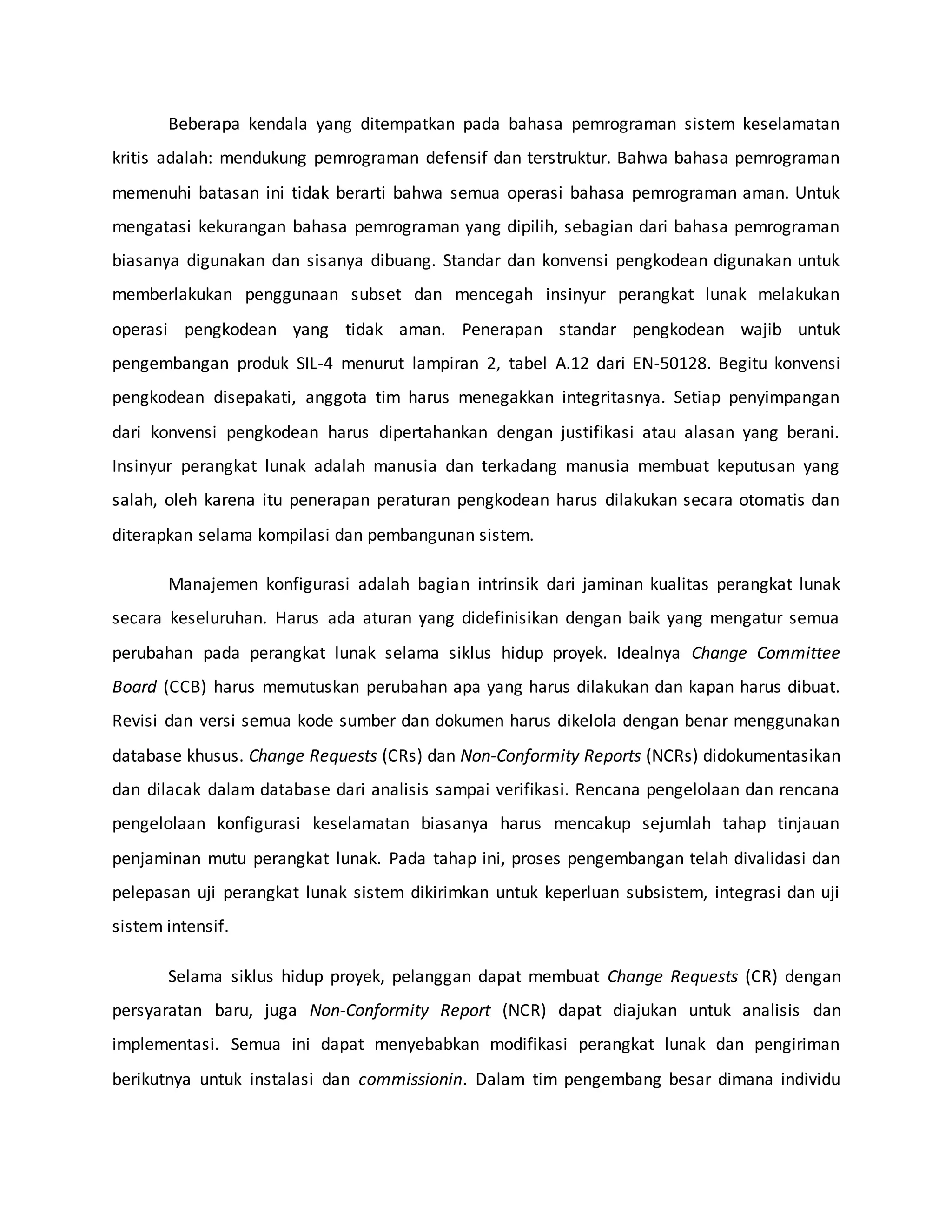 Beberapa kendala yang ditempatkan pada bahasa pemrograman sistem keselamatan
kritis adalah: mendukung pemrograman defensif dan terstruktur. Bahwa bahasa pemrograman
memenuhi batasan ini tidak berarti bahwa semua operasi bahasa pemrograman aman. Untuk
mengatasi kekurangan bahasa pemrograman yang dipilih, sebagian dari bahasa pemrograman
biasanya digunakan dan sisanya dibuang. Standar dan konvensi pengkodean digunakan untuk
memberlakukan penggunaan subset dan mencegah insinyur perangkat lunak melakukan
operasi pengkodean yang tidak aman. Penerapan standar pengkodean wajib untuk
pengembangan produk SIL-4 menurut lampiran 2, tabel A.12 dari EN-50128. Begitu konvensi
pengkodean disepakati, anggota tim harus menegakkan integritasnya. Setiap penyimpangan
dari konvensi pengkodean harus dipertahankan dengan justifikasi atau alasan yang berani.
Insinyur perangkat lunak adalah manusia dan terkadang manusia membuat keputusan yang
salah, oleh karena itu penerapan peraturan pengkodean harus dilakukan secara otomatis dan
diterapkan selama kompilasi dan pembangunan sistem.
Manajemen konfigurasi adalah bagian intrinsik dari jaminan kualitas perangkat lunak
secara keseluruhan. Harus ada aturan yang didefinisikan dengan baik yang mengatur semua
perubahan pada perangkat lunak selama siklus hidup proyek. Idealnya Change Committee
Board (CCB) harus memutuskan perubahan apa yang harus dilakukan dan kapan harus dibuat.
Revisi dan versi semua kode sumber dan dokumen harus dikelola dengan benar menggunakan
database khusus. Change Requests (CRs) dan Non-Conformity Reports (NCRs) didokumentasikan
dan dilacak dalam database dari analisis sampai verifikasi. Rencana pengelolaan dan rencana
pengelolaan konfigurasi keselamatan biasanya harus mencakup sejumlah tahap tinjauan
penjaminan mutu perangkat lunak. Pada tahap ini, proses pengembangan telah divalidasi dan
pelepasan uji perangkat lunak sistem dikirimkan untuk keperluan subsistem, integrasi dan uji
sistem intensif.
Selama siklus hidup proyek, pelanggan dapat membuat Change Requests (CR) dengan
persyaratan baru, juga Non-Conformity Report (NCR) dapat diajukan untuk analisis dan
implementasi. Semua ini dapat menyebabkan modifikasi perangkat lunak dan pengiriman
berikutnya untuk instalasi dan commissionin. Dalam tim pengembang besar dimana individu
 