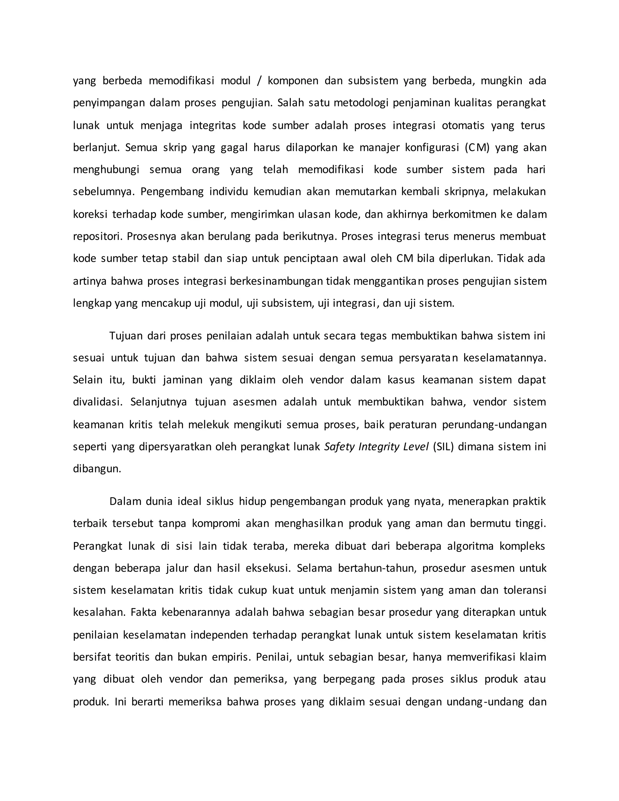 yang berbeda memodifikasi modul / komponen dan subsistem yang berbeda, mungkin ada
penyimpangan dalam proses pengujian. Salah satu metodologi penjaminan kualitas perangkat
lunak untuk menjaga integritas kode sumber adalah proses integrasi otomatis yang terus
berlanjut. Semua skrip yang gagal harus dilaporkan ke manajer konfigurasi (CM) yang akan
menghubungi semua orang yang telah memodifikasi kode sumber sistem pada hari
sebelumnya. Pengembang individu kemudian akan memutarkan kembali skripnya, melakukan
koreksi terhadap kode sumber, mengirimkan ulasan kode, dan akhirnya berkomitmen ke dalam
repositori. Prosesnya akan berulang pada berikutnya. Proses integrasi terus menerus membuat
kode sumber tetap stabil dan siap untuk penciptaan awal oleh CM bila diperlukan. Tidak ada
artinya bahwa proses integrasi berkesinambungan tidak menggantikan proses pengujian sistem
lengkap yang mencakup uji modul, uji subsistem, uji integrasi, dan uji sistem.
Tujuan dari proses penilaian adalah untuk secara tegas membuktikan bahwa sistem ini
sesuai untuk tujuan dan bahwa sistem sesuai dengan semua persyaratan keselamatannya.
Selain itu, bukti jaminan yang diklaim oleh vendor dalam kasus keamanan sistem dapat
divalidasi. Selanjutnya tujuan asesmen adalah untuk membuktikan bahwa, vendor sistem
keamanan kritis telah melekuk mengikuti semua proses, baik peraturan perundang-undangan
seperti yang dipersyaratkan oleh perangkat lunak Safety Integrity Level (SIL) dimana sistem ini
dibangun.
Dalam dunia ideal siklus hidup pengembangan produk yang nyata, menerapkan praktik
terbaik tersebut tanpa kompromi akan menghasilkan produk yang aman dan bermutu tinggi.
Perangkat lunak di sisi lain tidak teraba, mereka dibuat dari beberapa algoritma kompleks
dengan beberapa jalur dan hasil eksekusi. Selama bertahun-tahun, prosedur asesmen untuk
sistem keselamatan kritis tidak cukup kuat untuk menjamin sistem yang aman dan toleransi
kesalahan. Fakta kebenarannya adalah bahwa sebagian besar prosedur yang diterapkan untuk
penilaian keselamatan independen terhadap perangkat lunak untuk sistem keselamatan kritis
bersifat teoritis dan bukan empiris. Penilai, untuk sebagian besar, hanya memverifikasi klaim
yang dibuat oleh vendor dan pemeriksa, yang berpegang pada proses siklus produk atau
produk. Ini berarti memeriksa bahwa proses yang diklaim sesuai dengan undang-undang dan
 