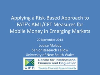 Applying a Risk-Based Approach to
FATF’s AML/CFT Measures for
Mobile Money in Emerging Markets
20 November 2013

Louise Malady
Senior Research Fellow
University of New South Wales

 