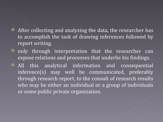 After collecting and analyzing the data, the researcher has to accomplish the task of drawing inferences followed by report writing.  only through interpretation that the researcher can expose relations and processes that underlie his findings. All this analytical information and consequential inference(s) may well be communicated, preferably through research report, to the consult of research results who may be either an individual or a group of individuals or some public private organization. 