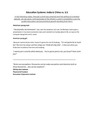 Education Systems: India & China vs. U.S<br />In the following video, through a short documental and the setting of a heated debate, we are given vivid examples of the World’s current competition over the quality education and economical growth resulting from the it.<br />American young man<br />-“Occasionally I do homework”. Like, over the weekend. Let’s see. On Monday I had to give a presentation in my macro-economics class and I started it on Sunday about 4:30, so I was on the computer doing that until 2: ooam<br />American young girl<br />-Because I wanna do pre-med, I know it’s gonna be a lot of studying… “It’s not gonna be as much fun.”My mom has always said that college was “kinda of a big step”… it does just where you kinda learn to balance free time and studying.<br />“I wanna join a sorority which obviously... You’re gonna party a lot, you know?! Have some fun!”<br />___________________________________________________<br />“Brains are everywhere. Discoveries can be made everywhere and industries built on those discoveries… also can be anywhere”.<br />Shirley Ann Jackson<br />Physicist & President<br />Rensselaer Polytechnic Institute<br />CNBC report / script<br />You heard the argument that America’s schools have lost their edge… They are not graduating enough engineers. China and India turn out thousand more engineers than we do… and that means our future is at risk. What makes you believe that they are doing something more right than we are? <br />Host<br />Well, a couple of things… I went into the classrooms and saw how they were teaching them. I talked with students. I looked at their curriculum in detail and compared it to the American curriculum (or this one, one states is the American curriculum) did the same with China… and I hired people in both those countries, in technical jobs. I also own six companies; I hired people in those technical jobs... I am getting the best talent for high wage, high technology jobs in India and China <br />Bob Compton<br />Exec producer “two million minutes”<br />Well, there’s indeed a slice of Chinese and Indian schools that are educating kids at a very high level… and that’s good. The more middle class Chinese and Indian we have out there, the more customers for American goods, but Bob’s suggesting that our country is going to hell in a hand basket because the schools are the key of the economy. We’ve proved over the last several years that it’s not our schools that produce our great economy, it’s people like Bob. Bob will tell you himself he had a pretty bad education, he didn’t apply himself… but he’s a smart, creative guy once he got into the American Economic social and cultural system... “it’s not our schools that produced Bob; it’s our system which the Chinese and the Indians have a long way to go…”<br />Jay Matthews<br />Washington post education reporter<br />Short after setting these initial standpoints the debate is lead towards the cultural and political influence of these Asian countries on the advancement of their highly skilled students/professionals…<br />In order to find perfective jobs you need to be creative. The Chinese and Indian social systems discourage creativity … if you’re a creative system in China the political system isn’t going to let you go to the fore extent of that creativity.<br />Jay Matthews<br />Washington post education reporter<br />“Things have changed radically” I’m looking at education and their education is superior and it’s not just a tiny slice. We have 53million kids encaged through twelve here in America, in India they have 212million. In China they have 198million so a tiny slice of 200million, we’re talking about tens of millions of kids that are getting great education and you got to go say it!<br />Bob Compton<br />Exec producer “two million minutes”<br />Following these statistics the focus is put on the amount of HighSchool students in both America and Asia that will drop out school before senior year and the number of college students going into jobs later on. Then we see Bob Compton return to the original discussion about the work-quality and efficiency of foreigners at his multiple enterprises… to which Mr. Matthews respond with an interesting outlook.<br />Keep in mind that they are being hired by an American company that has all the creative talent, all the freedoms to do what you want to do with those companies. The reason why you’re successful is because you have the creativity that matches the creativity of your culture. The Chinese, unless they find you, they are gonna find much less ability and range to be able to pour out that creativity, because let me tell you, their political system…<br />Jay Matthews<br />Washington post education reporter<br />Alright!<br />Host<br />Jay, Jay you gotta head over India and China. You don’t know what you’re talking about! You gotta go visit there; it’s changed since you’ve been there, man (lol). Go to India! I’ll pay for your plane ticket.<br />Bob Compton<br />Exec producer “two million minutes”<br />You can go together from there!<br />Host<br />I’ll pay your way. Come with me!<br />Bob Compton<br />Exec producer “two million minutes”<br />What do you say Jay?<br />Host<br />Unfortunately the Washington post can accept any trips... but correspondents are already there, looking at it every day and they’re telling me exactly what’s happening<br />Jay Matthews<br />Washington post education reporter<br />Ok look we gotta leave it there guys. Here’s a take-away though. You both have fair points, though I have to say jay, Bob, one point that he does raise is: you gotta go! You got to go, right? I know you have great reporters and everything but..<br />Host<br />This is the end of the debate to which a question on- who has superiority in education is attached in…<br />