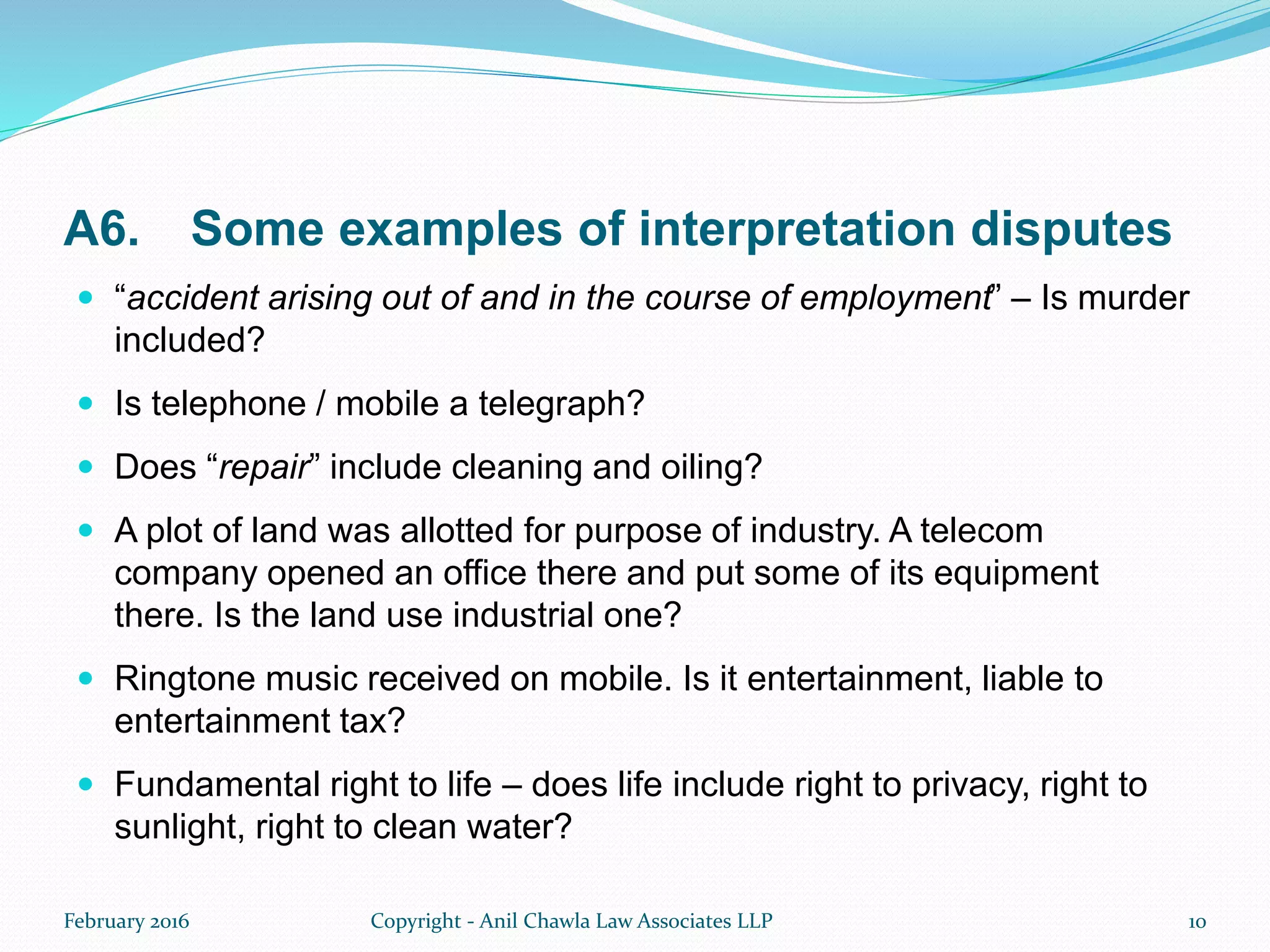 A6. Some examples of interpretation disputes
 “accident arising out of and in the course of employment” – Is murder
included?
 Is telephone / mobile a telegraph?
 Does “repair” include cleaning and oiling?
 A plot of land was allotted for purpose of industry. A telecom
company opened an office there and put some of its equipment
there. Is the land use industrial one?
 Ringtone music received on mobile. Is it entertainment, liable to
entertainment tax?
 Fundamental right to life – does life include right to privacy, right to
sunlight, right to clean water?
February 2016 Copyright - Anil Chawla Law Associates LLP 10
 