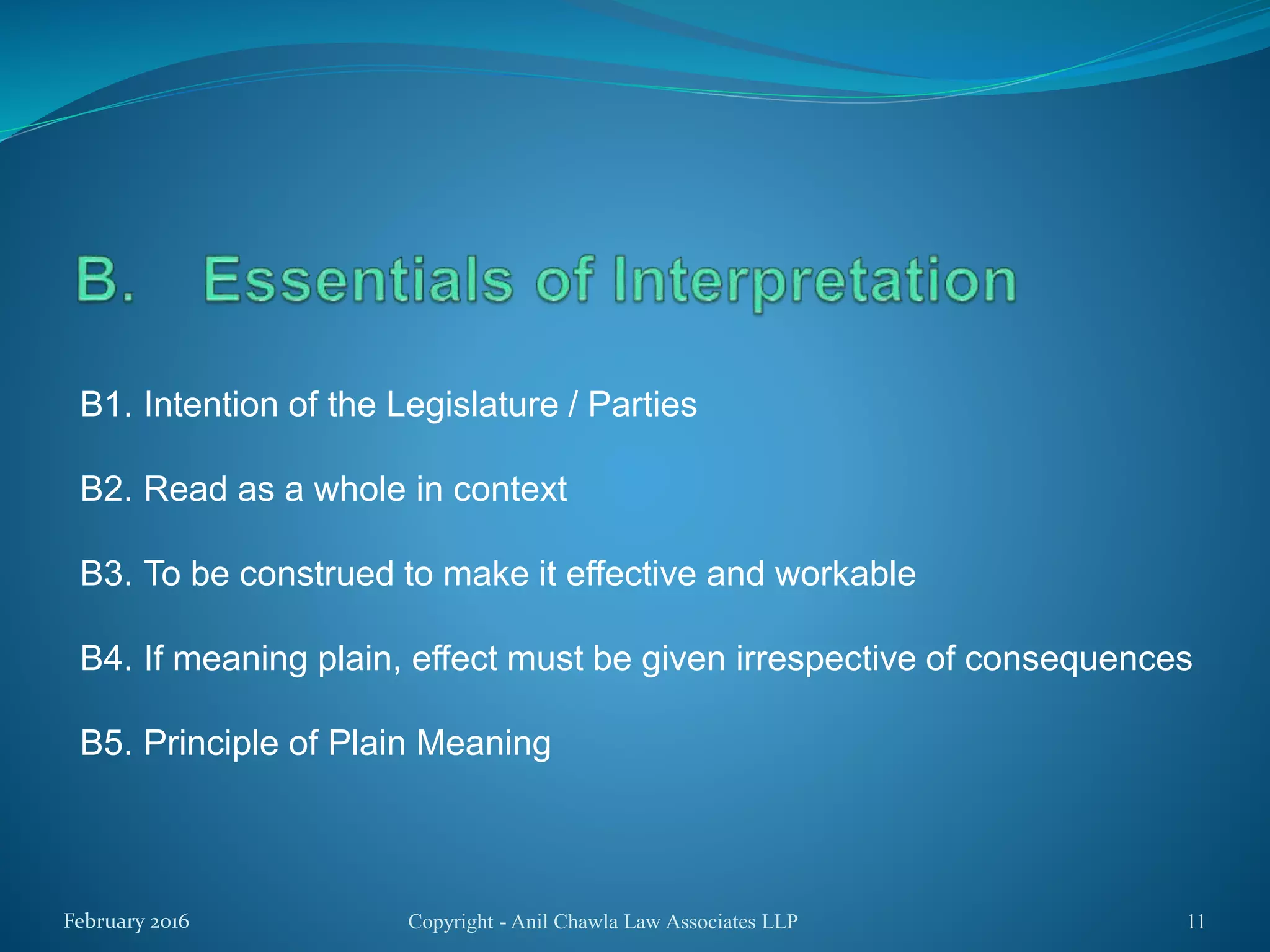B1. Intention of the Legislature / Parties
B2. Read as a whole in context
B3. To be construed to make it effective and workable
B4. If meaning plain, effect must be given irrespective of consequences
B5. Principle of Plain Meaning
Copyright - Anil Chawla Law Associates LLP 11February 2016
 