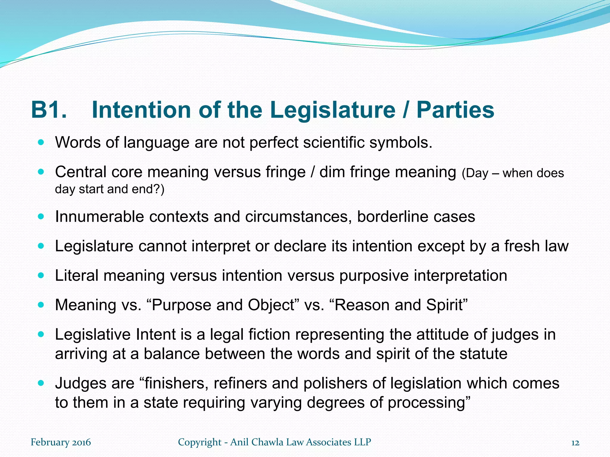 B1. Intention of the Legislature / Parties
 Words of language are not perfect scientific symbols.
 Central core meaning versus fringe / dim fringe meaning (Day – when does
day start and end?)
 Innumerable contexts and circumstances, borderline cases
 Legislature cannot interpret or declare its intention except by a fresh law
 Literal meaning versus intention versus purposive interpretation
 Meaning vs. “Purpose and Object” vs. “Reason and Spirit”
 Legislative Intent is a legal fiction representing the attitude of judges in
arriving at a balance between the words and spirit of the statute
 Judges are “finishers, refiners and polishers of legislation which comes
to them in a state requiring varying degrees of processing”
February 2016 Copyright - Anil Chawla Law Associates LLP 12
 