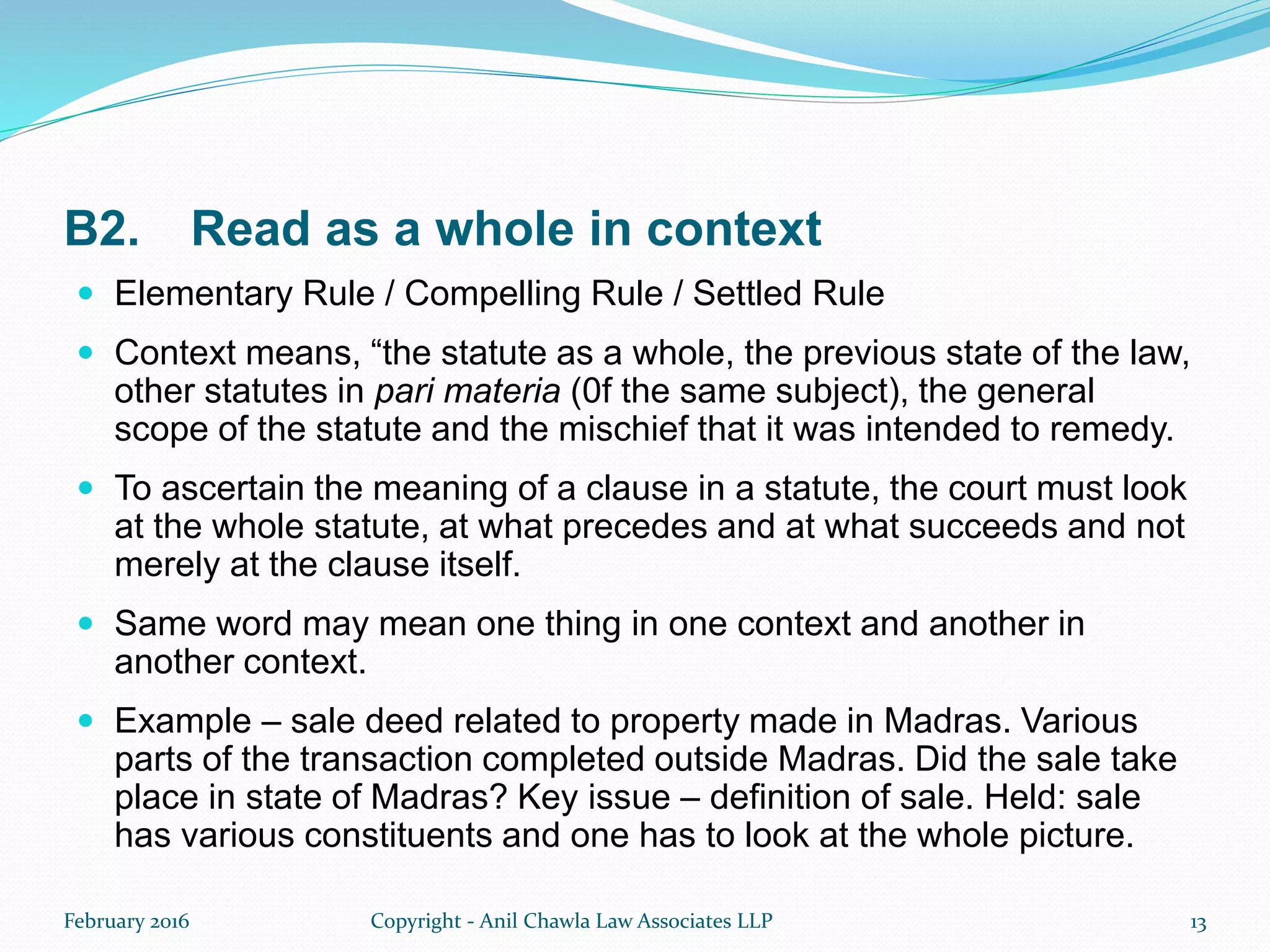 B2. Read as a whole in context
 Elementary Rule / Compelling Rule / Settled Rule
 Context means, “the statute as a whole, the previous state of the law,
other statutes in pari materia (0f the same subject), the general
scope of the statute and the mischief that it was intended to remedy.
 To ascertain the meaning of a clause in a statute, the court must look
at the whole statute, at what precedes and at what succeeds and not
merely at the clause itself.
 Same word may mean one thing in one context and another in
another context.
 Example – sale deed related to property made in Madras. Various
parts of the transaction completed outside Madras. Did the sale take
place in state of Madras? Key issue – definition of sale. Held: sale
has various constituents and one has to look at the whole picture.
February 2016 Copyright - Anil Chawla Law Associates LLP 13
 