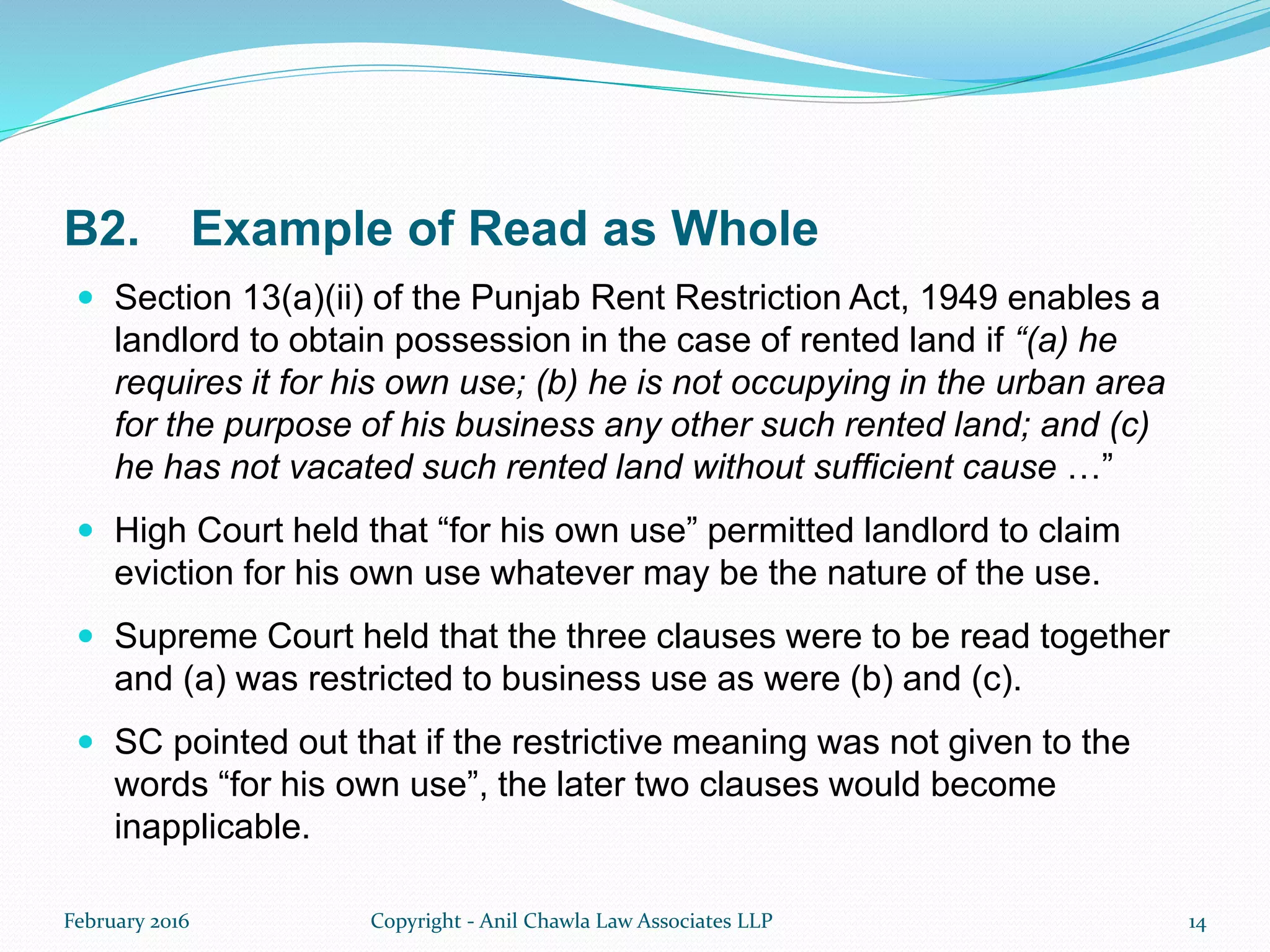 B2. Example of Read as Whole
 Section 13(a)(ii) of the Punjab Rent Restriction Act, 1949 enables a
landlord to obtain possession in the case of rented land if “(a) he
requires it for his own use; (b) he is not occupying in the urban area
for the purpose of his business any other such rented land; and (c)
he has not vacated such rented land without sufficient cause …”
 High Court held that “for his own use” permitted landlord to claim
eviction for his own use whatever may be the nature of the use.
 Supreme Court held that the three clauses were to be read together
and (a) was restricted to business use as were (b) and (c).
 SC pointed out that if the restrictive meaning was not given to the
words “for his own use”, the later two clauses would become
inapplicable.
February 2016 Copyright - Anil Chawla Law Associates LLP 14
 