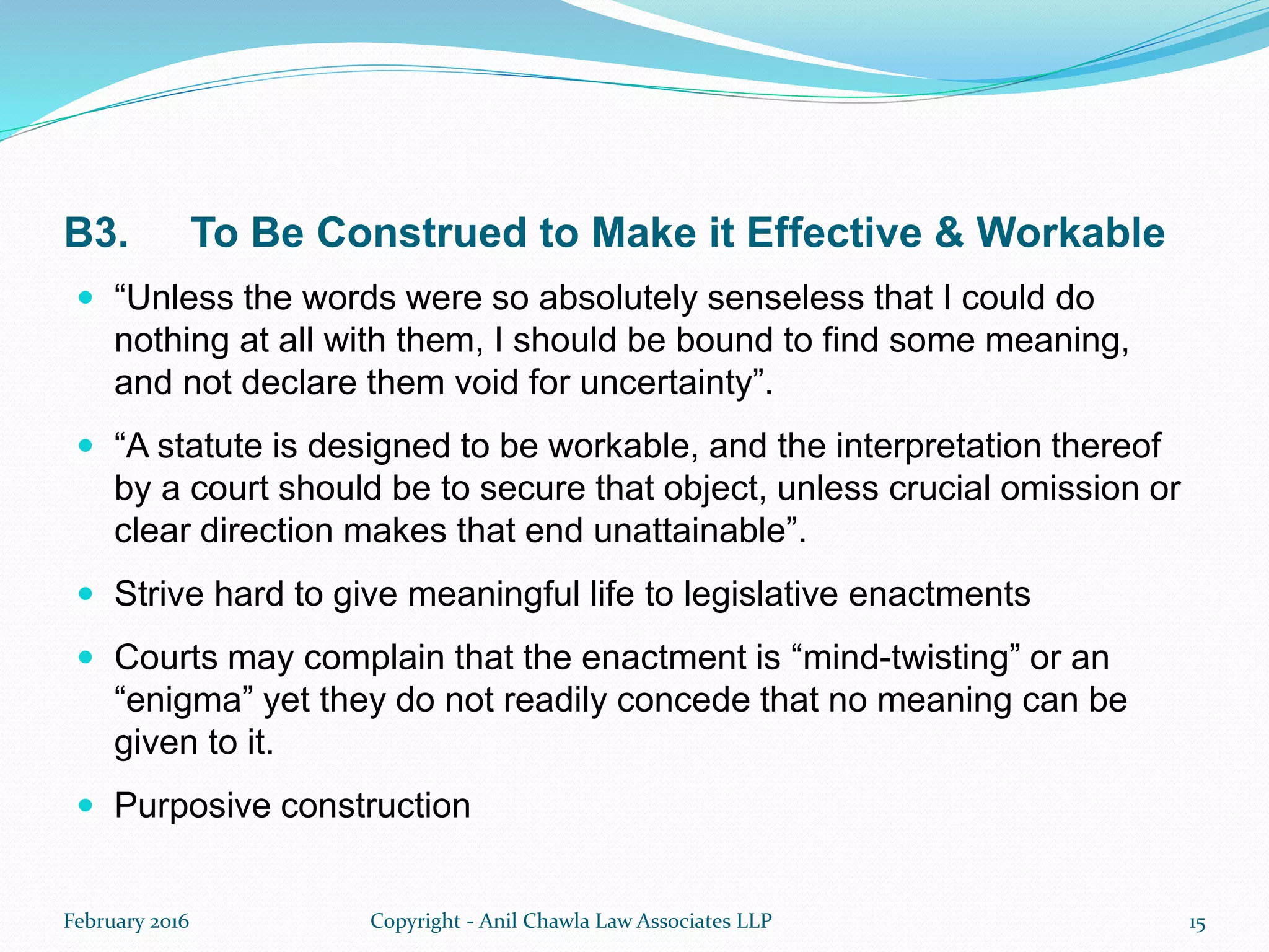 B3. To Be Construed to Make it Effective & Workable
 “Unless the words were so absolutely senseless that I could do
nothing at all with them, I should be bound to find some meaning,
and not declare them void for uncertainty”.
 “A statute is designed to be workable, and the interpretation thereof
by a court should be to secure that object, unless crucial omission or
clear direction makes that end unattainable”.
 Strive hard to give meaningful life to legislative enactments
 Courts may complain that the enactment is “mind-twisting” or an
“enigma” yet they do not readily concede that no meaning can be
given to it.
 Purposive construction
February 2016 Copyright - Anil Chawla Law Associates LLP 15
 
