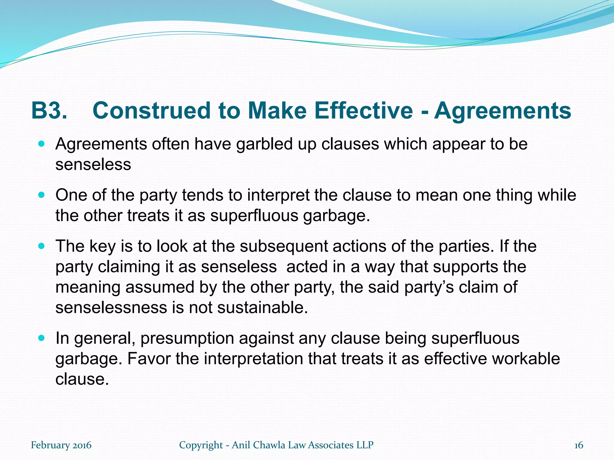 B3. Construed to Make Effective - Agreements
 Agreements often have garbled up clauses which appear to be
senseless
 One of the party tends to interpret the clause to mean one thing while
the other treats it as superfluous garbage.
 The key is to look at the subsequent actions of the parties. If the
party claiming it as senseless acted in a way that supports the
meaning assumed by the other party, the said party’s claim of
senselessness is not sustainable.
 In general, presumption against any clause being superfluous
garbage. Favor the interpretation that treats it as effective workable
clause.
February 2016 Copyright - Anil Chawla Law Associates LLP 16
 