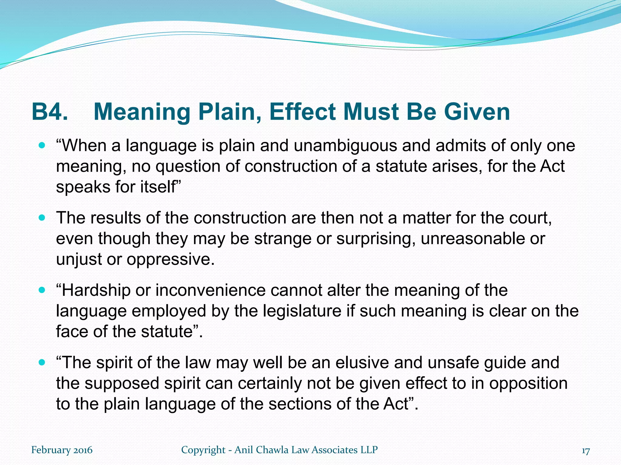 B4. Meaning Plain, Effect Must Be Given
 “When a language is plain and unambiguous and admits of only one
meaning, no question of construction of a statute arises, for the Act
speaks for itself”
 The results of the construction are then not a matter for the court,
even though they may be strange or surprising, unreasonable or
unjust or oppressive.
 “Hardship or inconvenience cannot alter the meaning of the
language employed by the legislature if such meaning is clear on the
face of the statute”.
 “The spirit of the law may well be an elusive and unsafe guide and
the supposed spirit can certainly not be given effect to in opposition
to the plain language of the sections of the Act”.
February 2016 Copyright - Anil Chawla Law Associates LLP 17
 