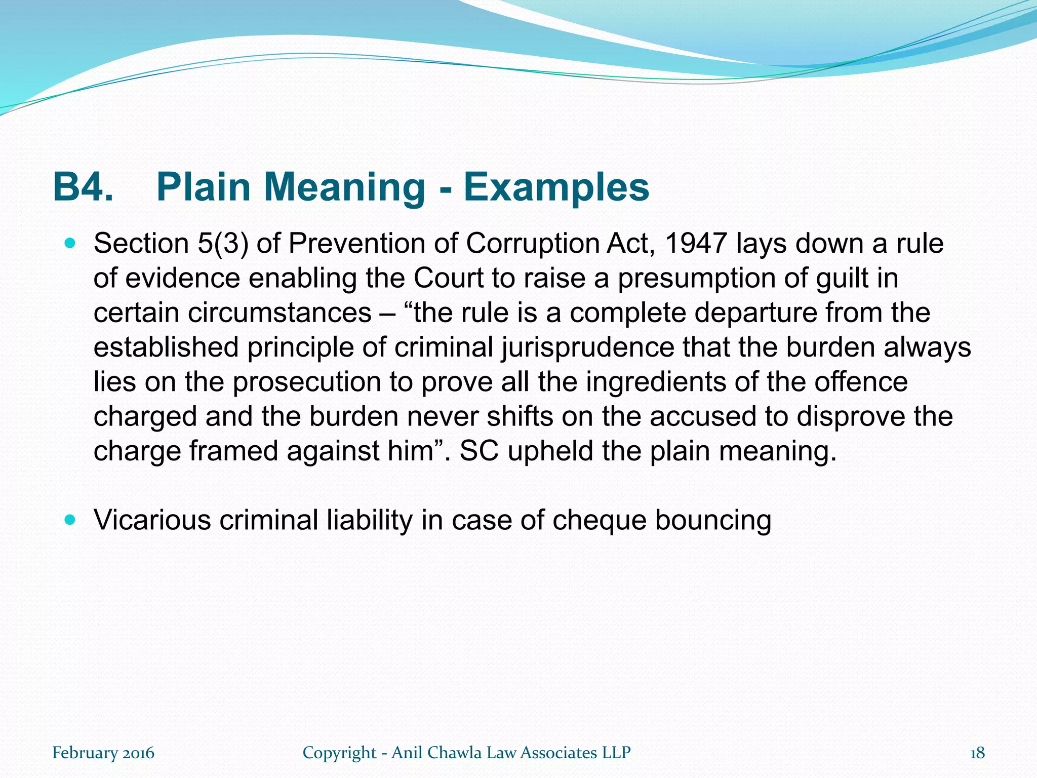 B4. Plain Meaning - Examples
 Section 5(3) of Prevention of Corruption Act, 1947 lays down a rule
of evidence enabling the Court to raise a presumption of guilt in
certain circumstances – “the rule is a complete departure from the
established principle of criminal jurisprudence that the burden always
lies on the prosecution to prove all the ingredients of the offence
charged and the burden never shifts on the accused to disprove the
charge framed against him”. SC upheld the plain meaning.
 Vicarious criminal liability in case of cheque bouncing
February 2016 Copyright - Anil Chawla Law Associates LLP 18
 