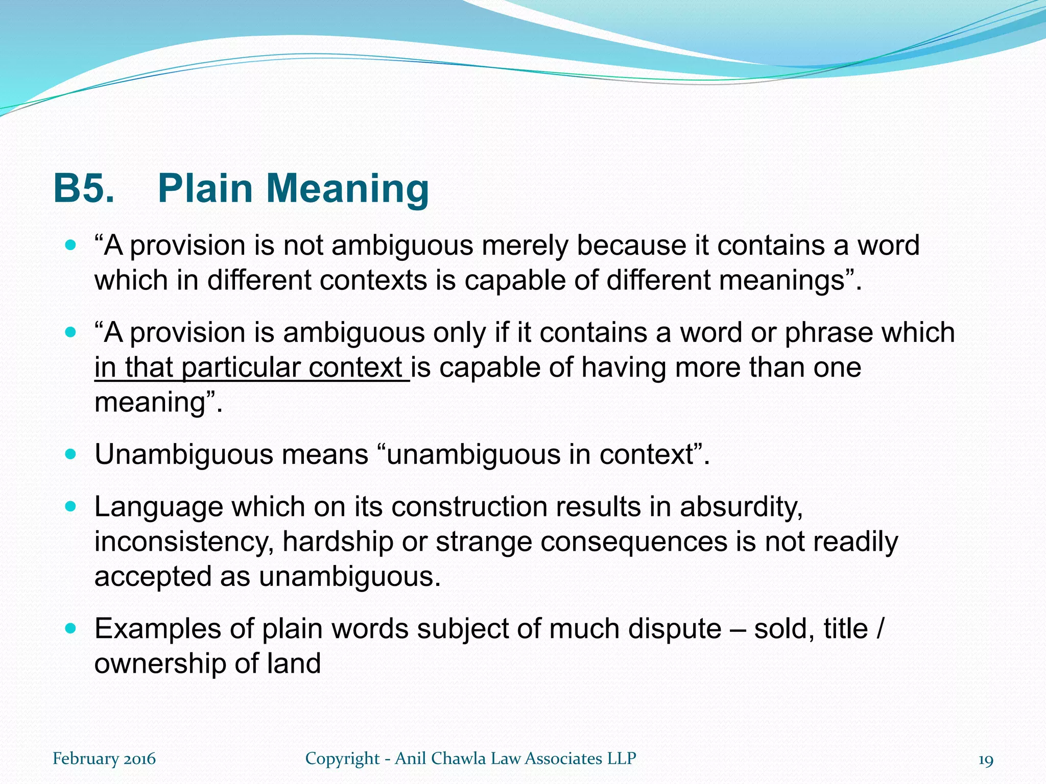 B5. Plain Meaning
 “A provision is not ambiguous merely because it contains a word
which in different contexts is capable of different meanings”.
 “A provision is ambiguous only if it contains a word or phrase which
in that particular context is capable of having more than one
meaning”.
 Unambiguous means “unambiguous in context”.
 Language which on its construction results in absurdity,
inconsistency, hardship or strange consequences is not readily
accepted as unambiguous.
 Examples of plain words subject of much dispute – sold, title /
ownership of land
February 2016 Copyright - Anil Chawla Law Associates LLP 19
 