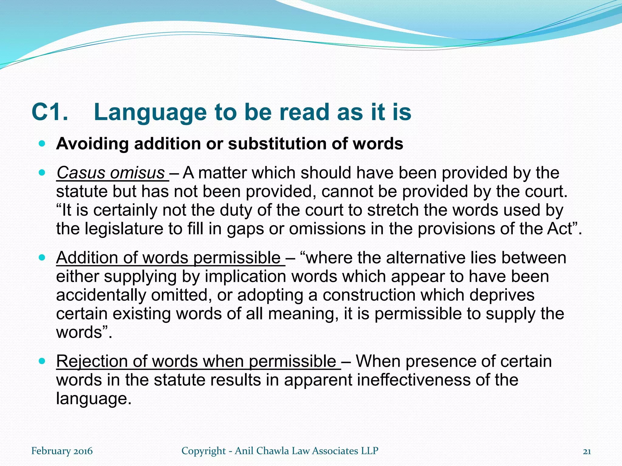 C1. Language to be read as it is
 Avoiding addition or substitution of words
 Casus omisus – A matter which should have been provided by the
statute but has not been provided, cannot be provided by the court.
“It is certainly not the duty of the court to stretch the words used by
the legislature to fill in gaps or omissions in the provisions of the Act”.
 Addition of words permissible – “where the alternative lies between
either supplying by implication words which appear to have been
accidentally omitted, or adopting a construction which deprives
certain existing words of all meaning, it is permissible to supply the
words”.
 Rejection of words when permissible – When presence of certain
words in the statute results in apparent ineffectiveness of the
language.
February 2016 Copyright - Anil Chawla Law Associates LLP 21
 