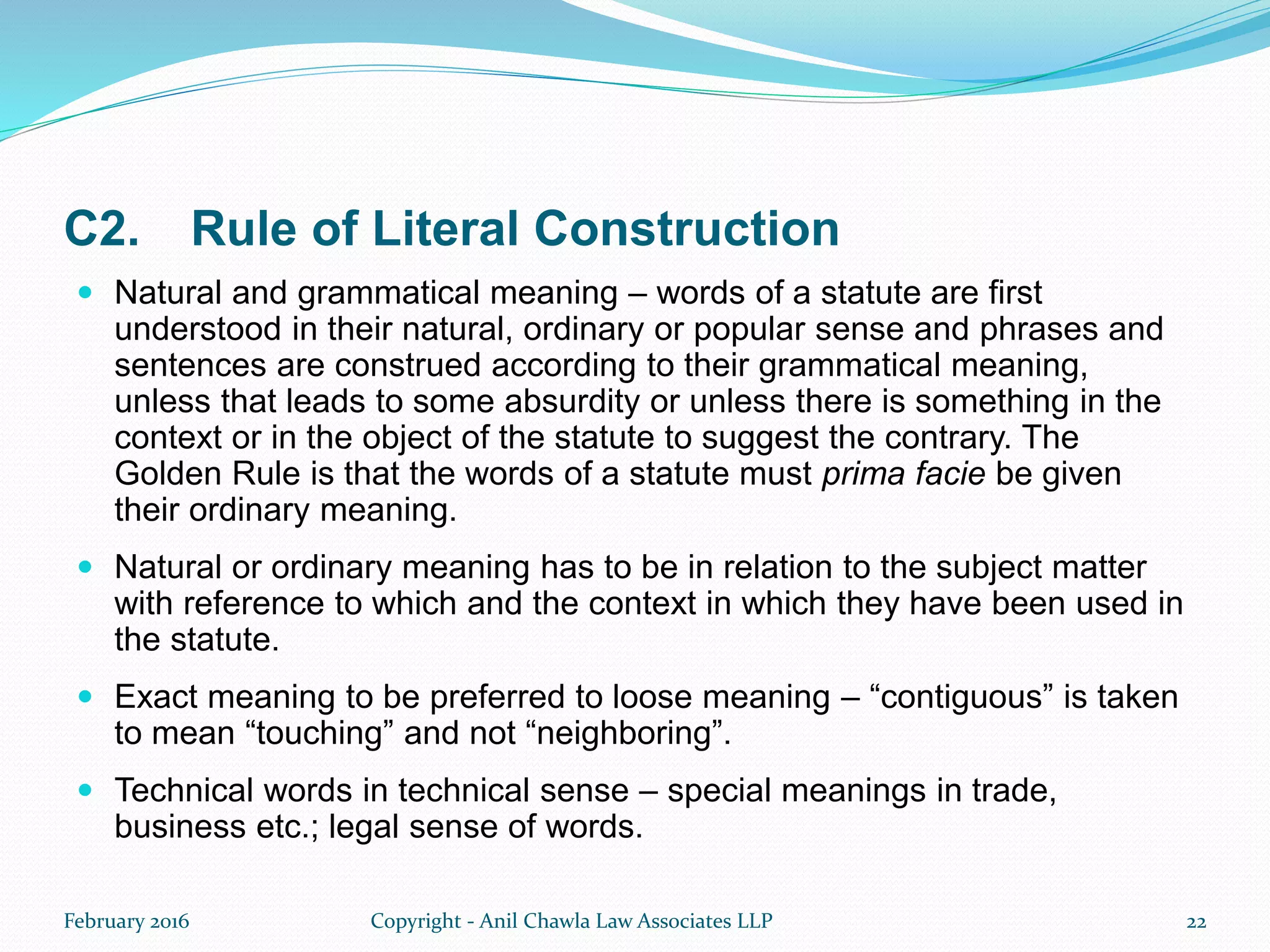 C2. Rule of Literal Construction
 Natural and grammatical meaning – words of a statute are first
understood in their natural, ordinary or popular sense and phrases and
sentences are construed according to their grammatical meaning,
unless that leads to some absurdity or unless there is something in the
context or in the object of the statute to suggest the contrary. The
Golden Rule is that the words of a statute must prima facie be given
their ordinary meaning.
 Natural or ordinary meaning has to be in relation to the subject matter
with reference to which and the context in which they have been used in
the statute.
 Exact meaning to be preferred to loose meaning – “contiguous” is taken
to mean “touching” and not “neighboring”.
 Technical words in technical sense – special meanings in trade,
business etc.; legal sense of words.
February 2016 Copyright - Anil Chawla Law Associates LLP 22
 