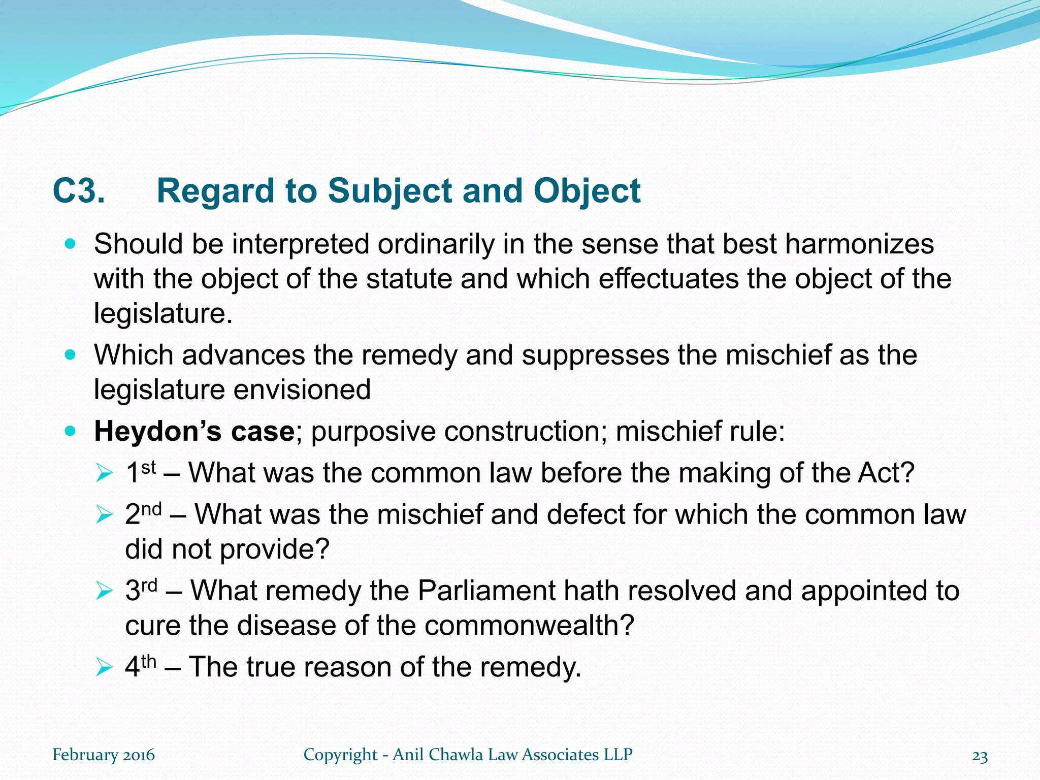 C3. Regard to Subject and Object
 Should be interpreted ordinarily in the sense that best harmonizes
with the object of the statute and which effectuates the object of the
legislature.
 Which advances the remedy and suppresses the mischief as the
legislature envisioned
 Heydon’s case; purposive construction; mischief rule:
 1st – What was the common law before the making of the Act?
 2nd – What was the mischief and defect for which the common law
did not provide?
 3rd – What remedy the Parliament hath resolved and appointed to
cure the disease of the commonwealth?
 4th – The true reason of the remedy.
February 2016 Copyright - Anil Chawla Law Associates LLP 23
 